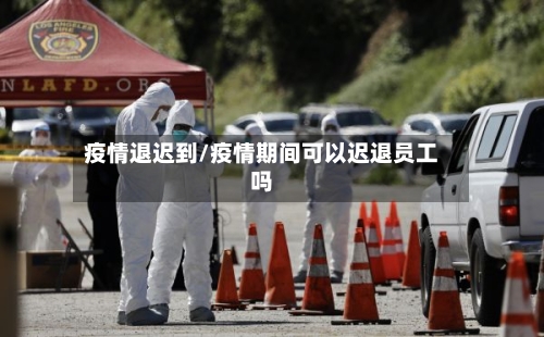 疫情退迟到/疫情期间可以迟退员工吗