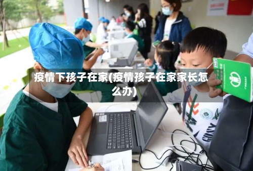 疫情下孩子在家(疫情孩子在家家长怎么办)-第3张图片