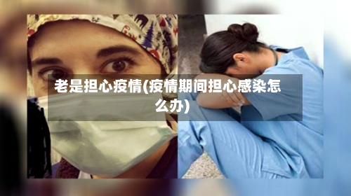 老是担心疫情(疫情期间担心感染怎么办)