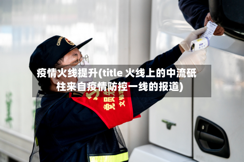 疫情火线提升(title 火线上的中流砥柱来自疫情防控一线的报道)-第2张图片